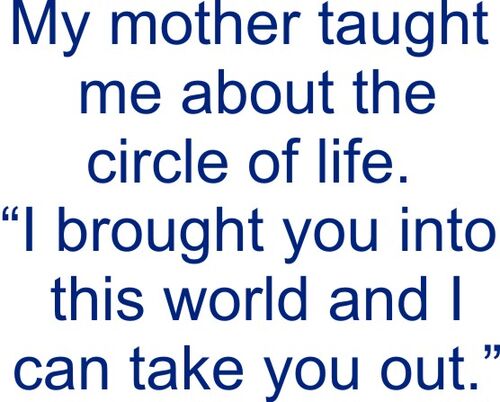 My mother taught me the circle of life. "I brought you into this world and I can take you outt.