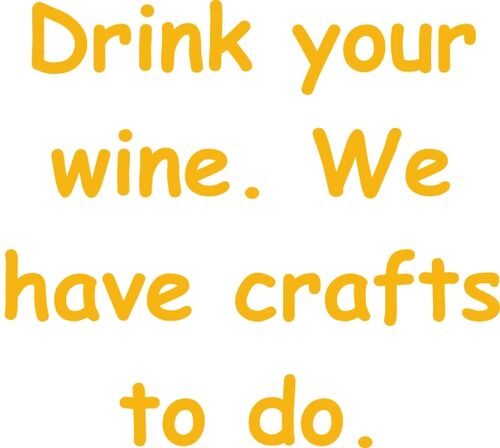 Drink your wine we. We have crafts to do.