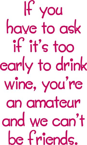 If you have to ask if it’s too early to drink wine, you?re an amateur and we can’t be friends.