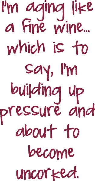 I’m aging like a Fine wine? which is to say I’m building up pressure and about to become uncorked.