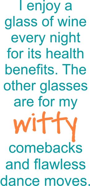 I enjoy a glass of wine every night for its health benefitbenefits. The other glassesare for my witty comebacks and flawless dance moves.