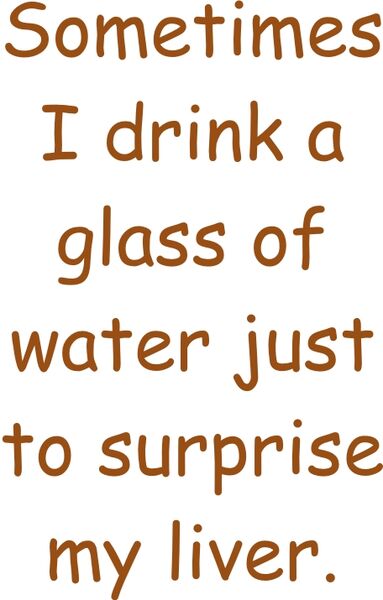 Sometimes I drink a glass of of water just to surprise my liver.