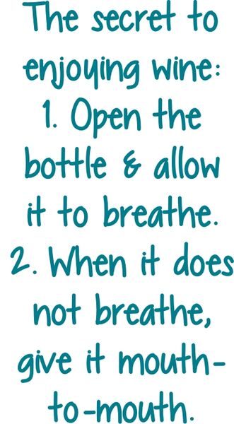 The secret to enjoying wine: 1. Open the bottle & allow it to breathe. 2. When it does not breathe, give it mouth-to-mouth.