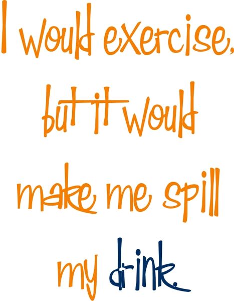 I would exercise, but it would make me spill my drink