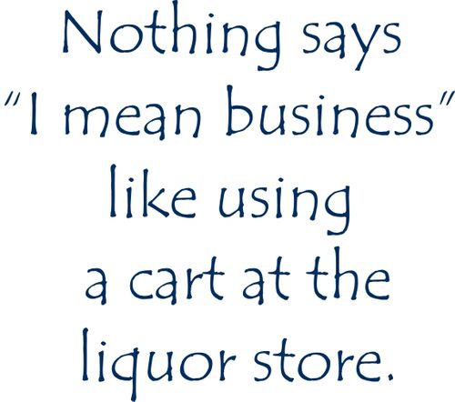 Nothing says ’I mean business like using a cart at the liquor store.