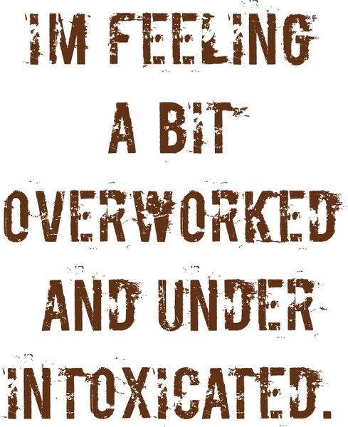 I’m feeling a bit overworked and under intoxicated.