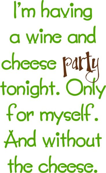 I’m having a wine and cheese party tonight. Only for myself. And without the cheese.