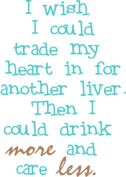 I wish I could trade my heart in for another liver. Then I could drink more and care less!