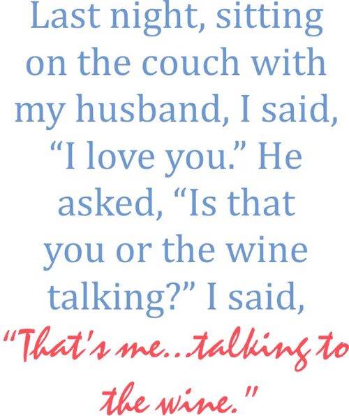 Last night, sitting on the couch with my husband, I said "I Love You".He asked, "is that you talking or the wine talking?"I said "That’s me talking to the wine".