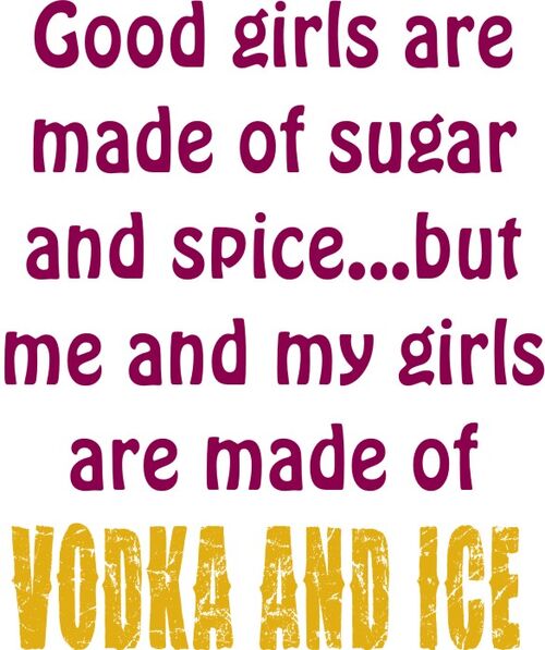 Good girls are made of sugar ans spice? but me and my girls are made of Vodka and Ice.