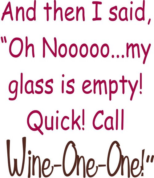 And then I said, "Oh NOOO?my glass is empty! Quick! Call Wine-One-One!