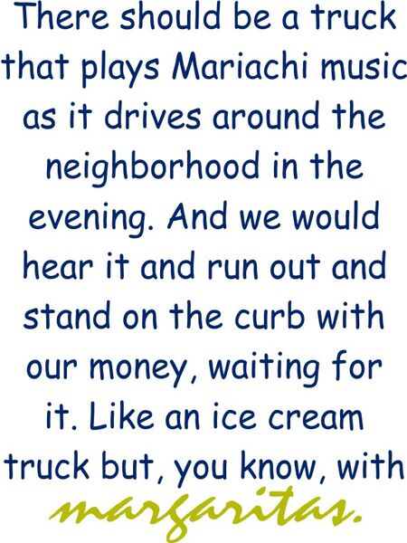 There should be a truck that plays Mariachi music as it drives around the neighborhood in the evening. And we would hear it and run out and stand on the curb with our money, waiting for it. Like an ice cream truck but, you know, with Margaritas.