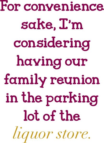 For convenience sake, I’m considering having our family reunion in the parking lot of the liquor store.