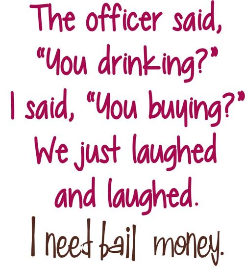 The officer said, "You drinking?" I said, "You buying?" We laughed and laughed. I need bail money.