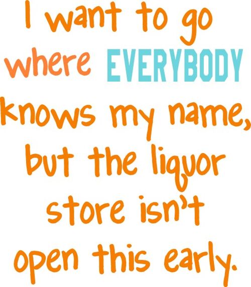 I want to go where EVERYBODY knows my name, but the liquor store isn’t open this early.