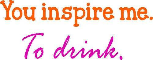 You inspire me. To drink.