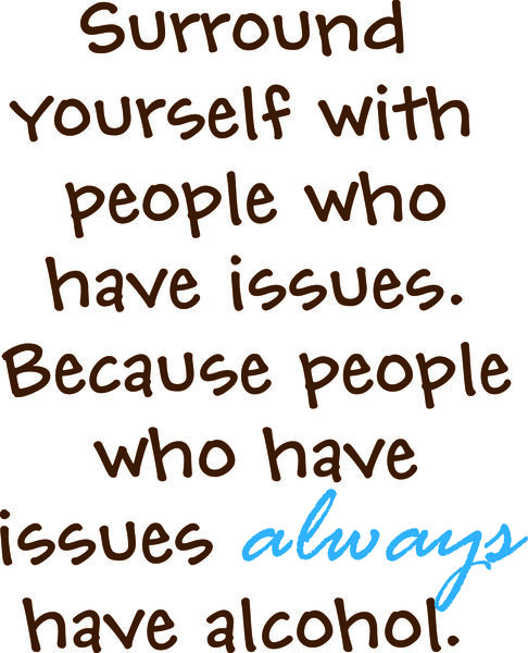 Surround yourself with people who have issues. Because people who have issues always have alcohol.