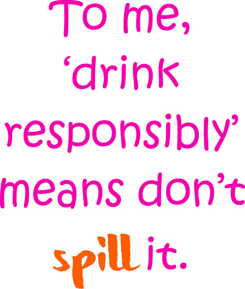 To me, ’drink responsibly’ means don’t spill it.