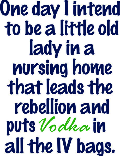 One day I intend to be a little old lady in a nursing home that leads the rebellion and puts Vodka in the IV bags.