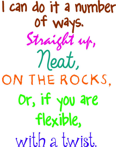 I can do it a number of ways. Straight up, neat, on the rocks .Or, if you are flexible, with a twist