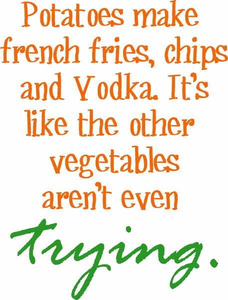 Potatoes make french fries, chips and Vodka. It’s like the other vegetables aren’t even trying.