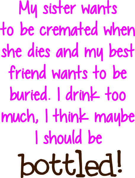 My sister wants to be cremated when she dies and my best friend wants to be buried. I drink too much