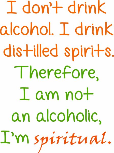 I don’t drink achohol. I drink distilled spitits. Therefore, I am not an alcoholic, I’m spiritual.