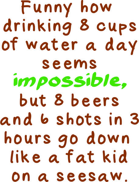 Funny how drinking 8 cups of water a day seems impossible, but 8 beers and 6 shots in 3 hours go down like a fat kid on a seesaw.