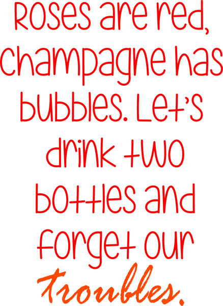 Roses are red, champagne has bubbles. Let’s drink two bottles and forget our troubles.