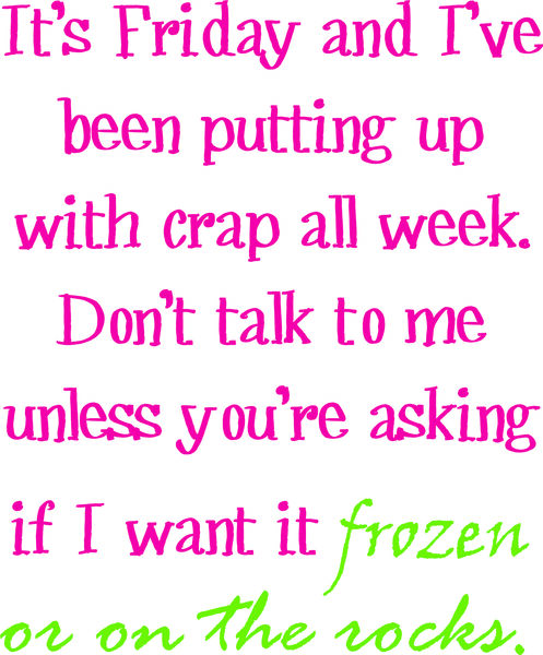 It’s Friday and I’ve been putting up with crap all week. Don’t talk to me unless you’re asking if I want it frozen or on the rocks.