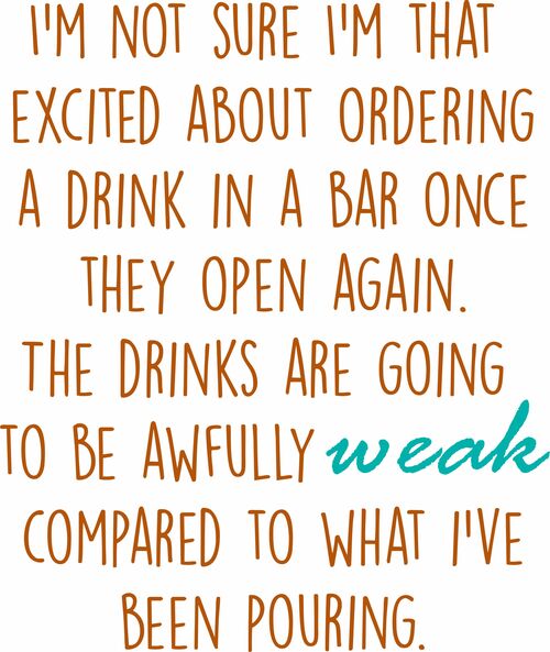 I’m not sure I’m that excited about ordering a drink in a bar once they open again.The drinks are going to be awfully weak compared to what I’ve been pouring.