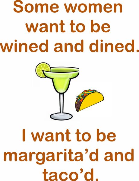 Some women want to be wined and dined. I want to be margarita'd and taco'd.