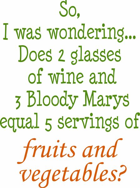 So, I was wondering. . . Does 2 glasses of wine and 3 Bloody Marys equal 5 servings of fruits and vegetables?