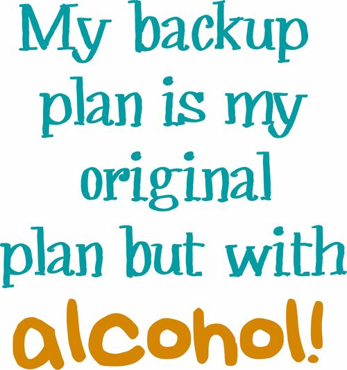 My back up plan is my original plan but with alcohol!