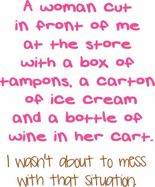 A woman cut in fron of me at the store with a box of tampons, a carton of ice cream and a bottle of wine in her cart. I wasn't about to mess with that situation.