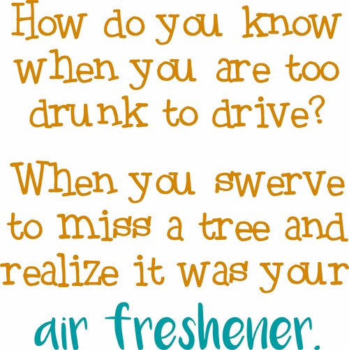 How do you know when you are too drunk to drive? When you swerve to miss a tree then realize it was your air freshener.