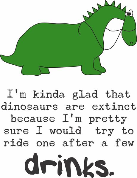 I'm kinda glad that dinosaurs are extinct because I would probably ride one after a few drinks.