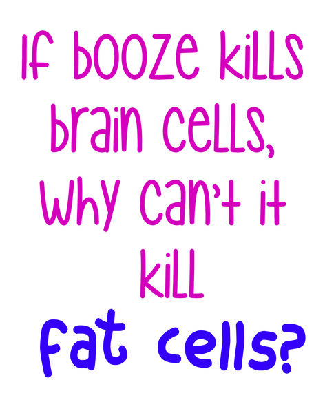 If booze can kill brain cells, why can't it kill fat cells?