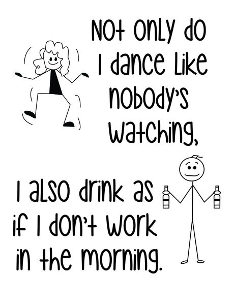 Not only do I dance as if nobody's watching, I also drink like I don't have to go to work in the morning.