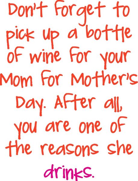 Don’t forget to pick up a bottle of wine for your Mom on Mother’s Day. After all, you are one of the reasons she drinks.