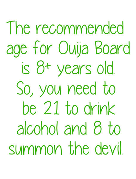 The recommended age for Ouija Board is 8+ years old. So, you need to be 21 to drink alcohol and 8 to summon the devil.