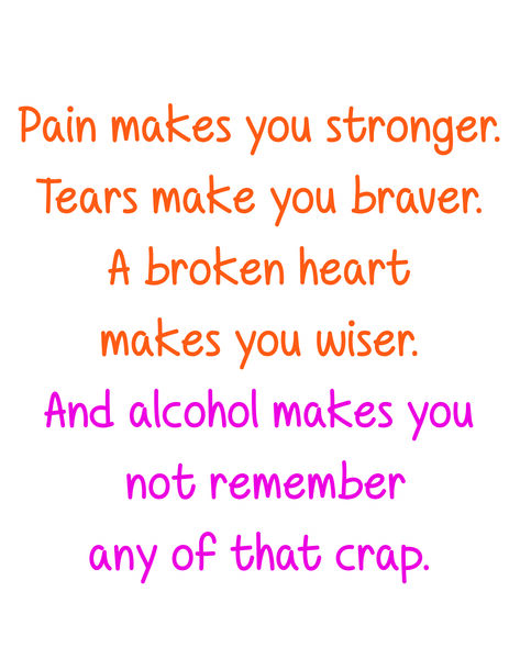 Pain makes you stronger. Tears make you braver. A broken heart makes you wiser. And alcohol makes you not remember any of that crap.