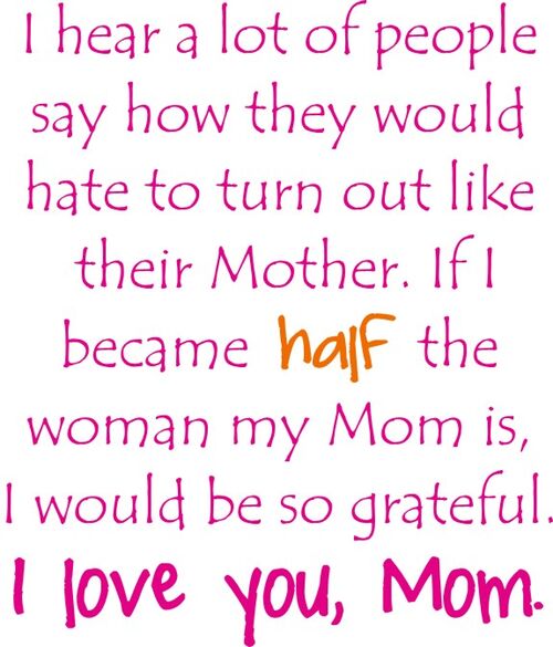 I hear a lot of people say how they would hate to turn out like their Mother. If I became half the woman my Mom is I would be so grateful. I Love You Mom.