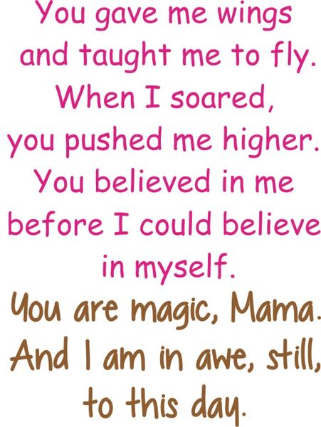 You gave me wings and taught me to fly. When I sored, you pushed me even higher. You believed in me before I could believe in myself. You are magic, Mama. And I am in awe, still, to this day.