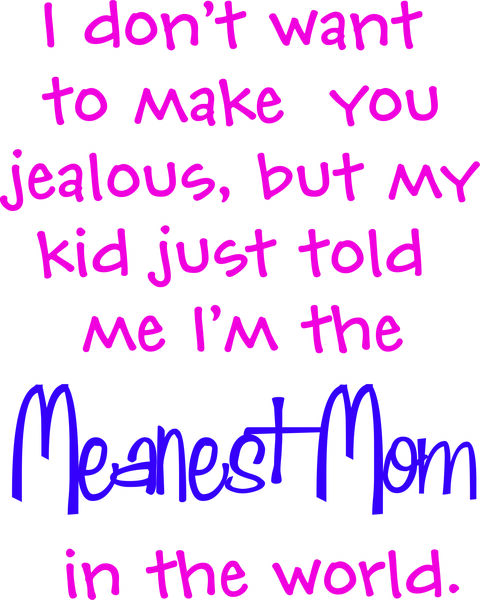 I don’t want to make you jealous, but my kid just told me I’m the meanest Mom in the world.