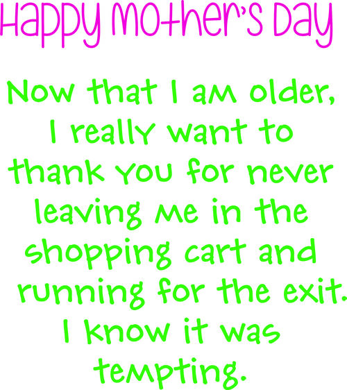 Happy Mothers Day. Now that I am older, I really want to thank you for never leaving me in the shopping cart and running for the exit . I know it was tempting.