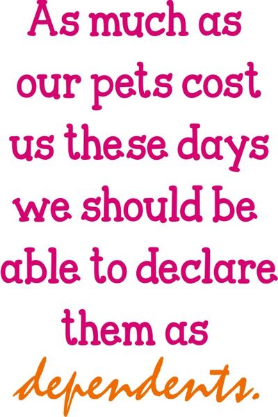 As much as our pets costus these days we should be able to declare them as dependents.