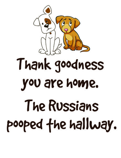 Thank goodness you are home. The Russians pooped the hallway.