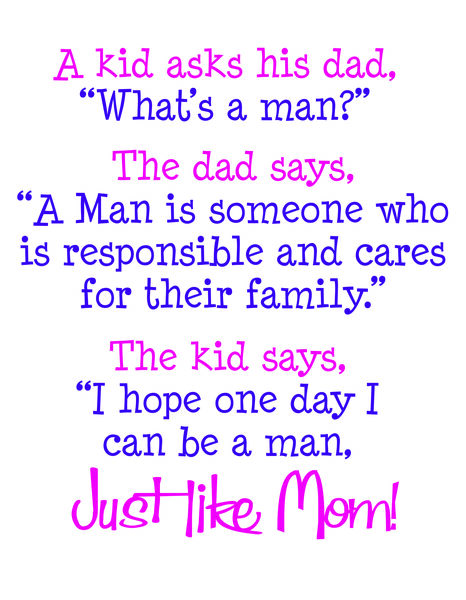 A kid asks his dad, "What's a man?" The dad says a man is someone who is responsible and cares for their family."The kid sasys,"I hope one day I can be a man, Just like Mom!