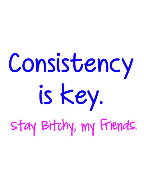 Consistency is key. Stay bitchy my friends.